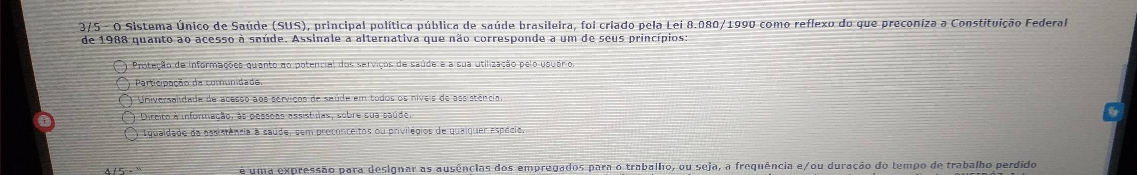 3/5 - O Sistema Único de Saúde (SUS), principal política pública de saúde brasileira, foi criado pela Lei 8.080/1990 como reflexo do que preconiza a Constituição Federal
de 1988 quanto ao acesso à saúde. Assinale a alternativa que não corresponde a um de seus princípios:
Proteção de informações quanto ao potencial dos serviços de saúde e a sua utilização pelo usuário.
Participação da comunidade.
Universalidade de acesso aos serviços de saúde em todos os níveis de assistência.
Direito à informação, às pessoas assistidas, sobre sua saúde.
6
Igualdade da assistência à saúde, sem preconceitos ou privilégios de qualquer espécie.
4 / 5 é uma expressão para designar as ausências dos empregados para o trabalho, ou seja, a frequência e/ou duração do tempo de trabalho perdido