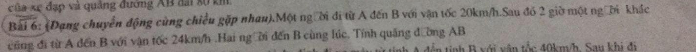 của xự đạp và quảng đường AB đài số km 
Bài 6: (Dạng chuyển động cùng chiều gặp nhau).Một người đi từ A đến B với vận tốc 20km/h.Sau đó 2 giờ một người khác 
cũng đi từ A đến B với vận tốc 24km/h.Hai ngời đến B cùng lúc. Tính quảng đường AB
đến tinh R với vận tốc 40km/h. Sau khi đi