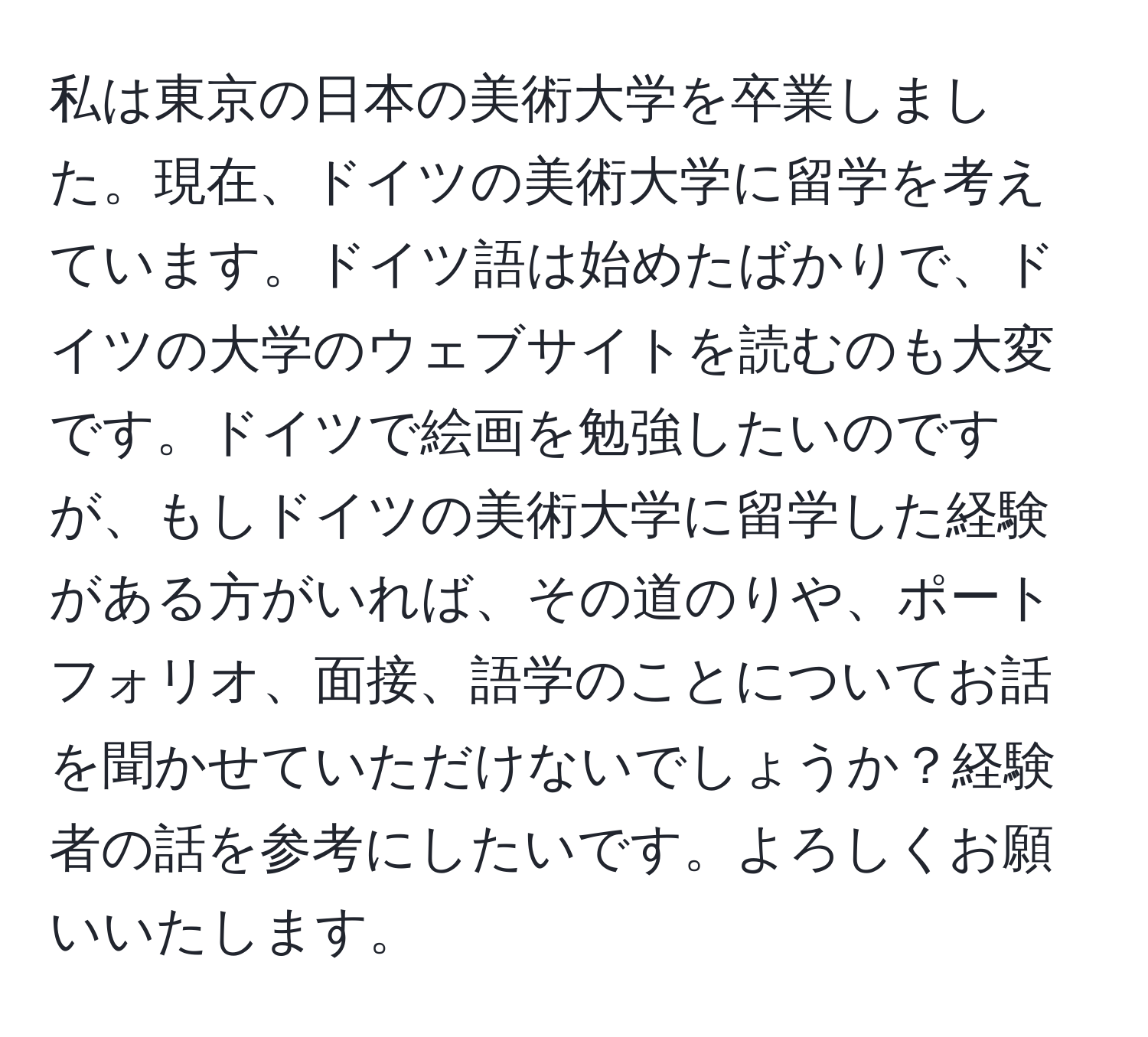 私は東京の日本の美術大学を卒業しました。現在、ドイツの美術大学に留学を考えています。ドイツ語は始めたばかりで、ドイツの大学のウェブサイトを読むのも大変です。ドイツで絵画を勉強したいのですが、もしドイツの美術大学に留学した経験がある方がいれば、その道のりや、ポートフォリオ、面接、語学のことについてお話を聞かせていただけないでしょうか？経験者の話を参考にしたいです。よろしくお願いいたします。