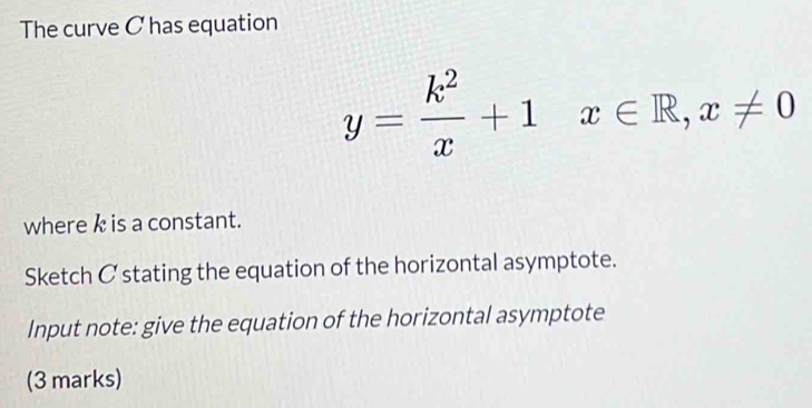 The curve C has equation
y= k^2/x +1x∈ R, x!= 0
where k is a constant. 
Sketch C stating the equation of the horizontal asymptote. 
Input note: give the equation of the horizontal asymptote 
(3 marks)