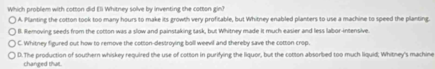 Which problem with cotton did Eli Whitney solve by inventing the cotton gin?
A. Planting the cotton took too many hours to make its growth very profitable, but Whitney enabled planters to use a machine to speed the planting.
B. Removing seeds from the cotton was a slow and painstaking task, but Whitney made it much easier and less labor-intensive.
C. Whitney figured out how to remove the cotton-destroying boll weevil and thereby save the cotton crop.
D. The production of southern whiskey required the use of cotton in purifying the liquor, but the cotton absorbed too much liquid; Whitney's machine
changed that.