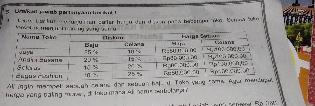 Uraikan jawab pertanyaan berikut ! 
1. Tabel berikut menunjukkan daftar harga dan diskon pada beberapa toko. Semua toko 
tersebut menjual barang yang sama. 
Ali ingin membeli sebuah celana dan sebuah baju di Toko ya 
harga yang paling murah, di toko mana Ali harus berbelanja? 
adi h uang sebesar Ro 360.