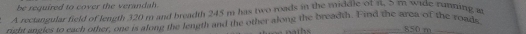 be required to cover the verandah. 
A rectangular field of length 320 m and breadth 245 m has two roads in the middle of π, 5 mn wide rumning a 
right ancles to each other, one is along the length and the other along the breadth. Find the area of the roads
850 m