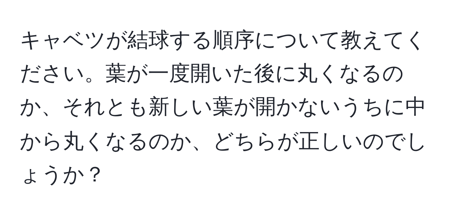 キャベツが結球する順序について教えてください。葉が一度開いた後に丸くなるのか、それとも新しい葉が開かないうちに中から丸くなるのか、どちらが正しいのでしょうか？