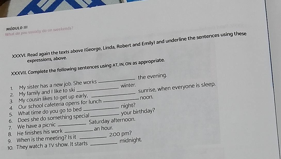 Módulo III 
What do you usually do on weekends? 
XXXVI. Read again the texts above (George, Linda, Robert and Emily) and underline the sentences using these 
expressions, above. 
XXXVII. Complete the following sentences using AT, IN, ON as appropriate. 
1. My sister has a new job. She works _the evening. 
sunrise, when everyone is sleep. 
2. My family and I like to ski __winter. 
3. My cousin likes to get up early, 
4. Our school cafeteria opens for lunch _noon. 
5. What time do you go to bed _night? 
6. Does she do something special _your birthday? 
7. We have a picnic _Saturday afternoon. 
8. He finishes his work _ an hour. 
9. When is the meeting? Is it _2:00 pm? 
10. They watch a TV show. It starts _midnight.