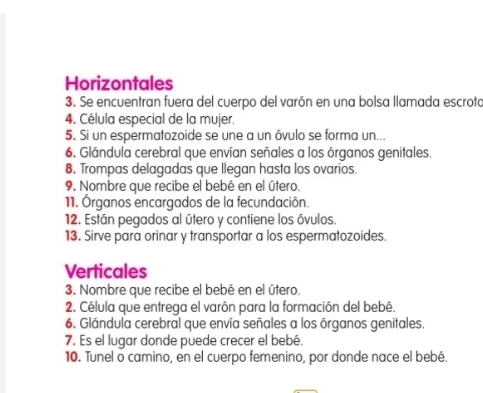 Horizontales 
3. Se encuentran fuera del cuerpo del varón en una bolsa llamada escroto 
4. Célula especial de la mujer. 
5. Si un espermatozoide se une a un óvulo se forma un... 
6. Glándula cerebral que envían señales a los órganos genitales. 
8. Trompas delagadas que llegan hasta los ovarios. 
9. Nombre que recibe el bebé en el útero. 
11. Órganos encargados de la fecundación. 
12. Están pegados al útero y contiene los óvulos. 
13. Sirve para orinar y transportar a los espermatozoides. 
Verticales 
3. Nombre que recibe el bebé en el útero. 
2. Célula que entrega el varón para la formación del bebé. 
6. Glándula cerebral que envía señales a los órganos genitales. 
7. Es el lugar donde puede crecer el bebé. 
10. Tunel o camino, en el cuerpo femenino, por donde nace el bebé.