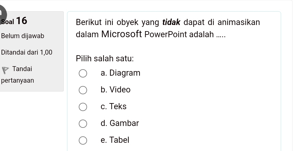 Soal 16 Berikut ini obyek yang tidak dapat di animasikan
Belum dijawab dalam Microsoft PowerPoint adalah .....
Ditandai dari 1,00
Pilih salah satu:
Tandai
a. Diagram
pertanyaan
b. Video
c. Teks
d. Gambar
e. Tabel