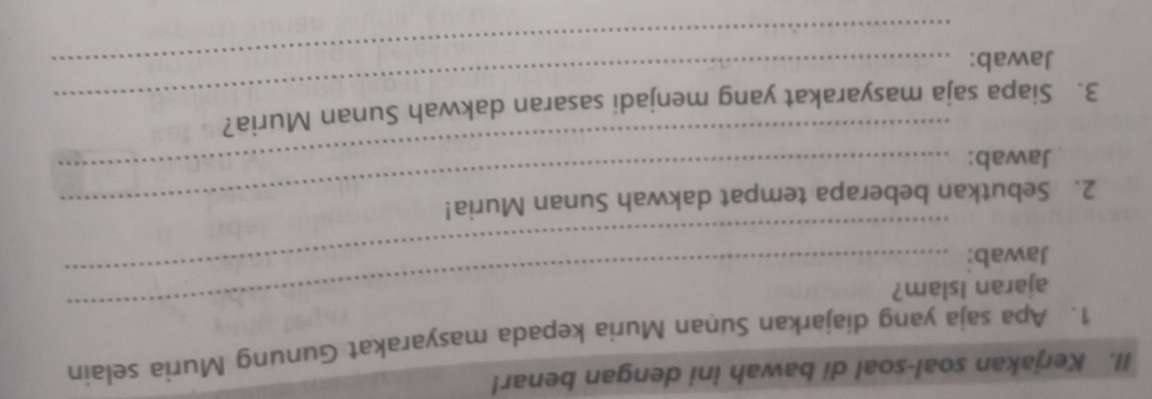 Kerjakan soal-soal di bawah ini dengan benar! 
1. Apa saja yang diajarkan Suṇan Muria kepada masyarakat Gunung Muria selain 
_ 
_ 
ajaran Islam? 
Jawab: 
2. Sebutkan beberapa tempat dakwah Sunan Muria! 
Jawab: 
_ 
_ 
3. Siapa saja masyarakat yang menjadi sasaran dakwah Sunan Muria? 
Jawab:_