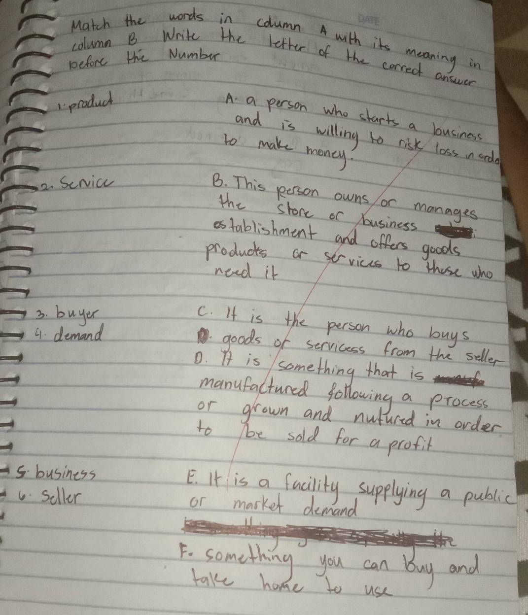 Match the words in column A with it meaning in
before the Numbur
column B Write the letter of the correct answer
product
A. a person who starts a business
and is willing to risk loss in and
to make money?
2. Sericc
B. This peerson owns or manages
the store or Yousiness
establishment and offers goods
products or services to those who
need it
3. buyer
C. If is the person who buys
4. demand
goods of servicess from the seller
0. At is something that is
manufactured following a process
or grown and nutured in order
to e sold for a profit
5. business
E. It is a facility supplying a public
6. Seller or market demand
F. something you can buy and
take home to use