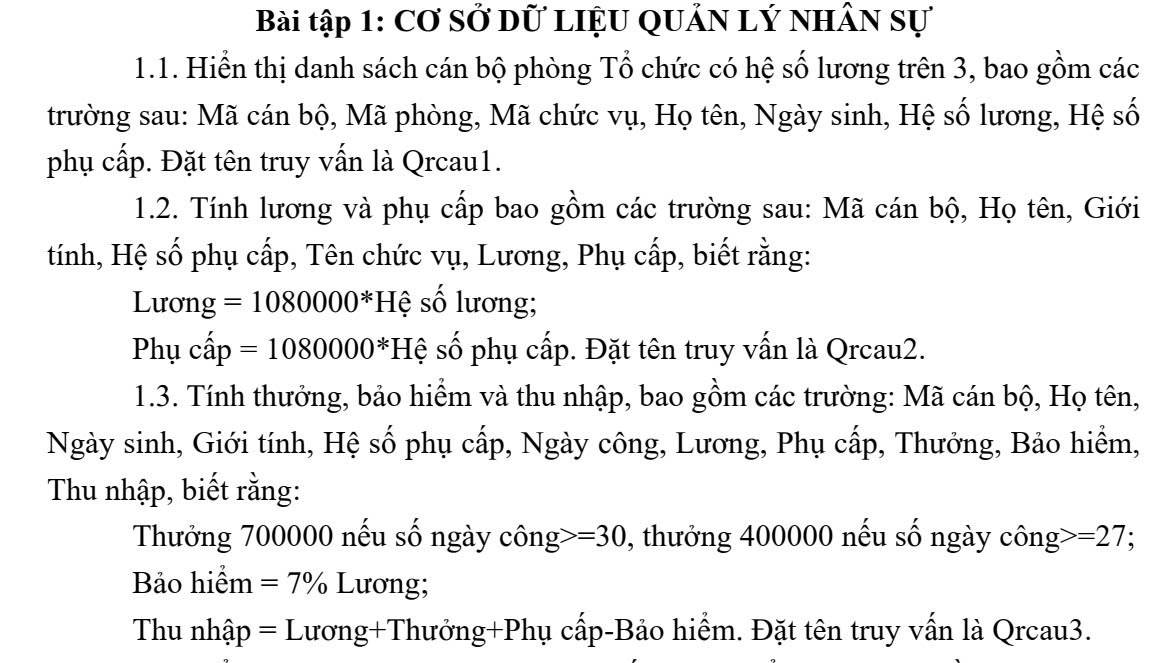 Bài tập 1: Cơ sở dữ liệu Quản Lý nhân sự 
1.1. Hiển thị danh sách cán bộ phòng Tổ chức có hệ số lương trên 3, bao gồm các 
trường sau: Mã cán bộ, Mã phòng, Mã chức vụ, Họ tên, Ngày sinh, Hệ số lương, Hệ số 
phụ cấp. Đặt tên truy vấn là Qrcau1. 
1.2. Tính lương và phụ cấp bao gồm các trường sau: Mã cán bộ, Họ tên, Giới 
tính, Hệ số phụ cấp, Tên chức vụ, Lương, Phụ cấp, biết rằng: 
Lươn _ y =1080000^* Hệ số lương; 
Phụ cwidehat ap=1080000^* Hệ số phụ cấp. Đặt tên truy vấn là Qrcau2. 
1.3. Tính thưởng, bảo hiểm và thu nhập, bao gồm các trường: Mã cán bộ, Họ tên, 
Ngày sinh, Giới tính, Hệ số phụ cấp, Ngày công, Lương, Phụ cấp, Thưởng, Bảo hiểm, 
Thu nhập, biết rằng: 
Thưởng 700000 nếu số ngày công =30 1 , thưởng 400000 nếu số ngày công =27
Bảo hiểm =7% Lương; 
Thu nhập = Lương+Thưởng+Phụ cấp-Bảo hiểm. Đặt tên truy vấn là Qrcau3.