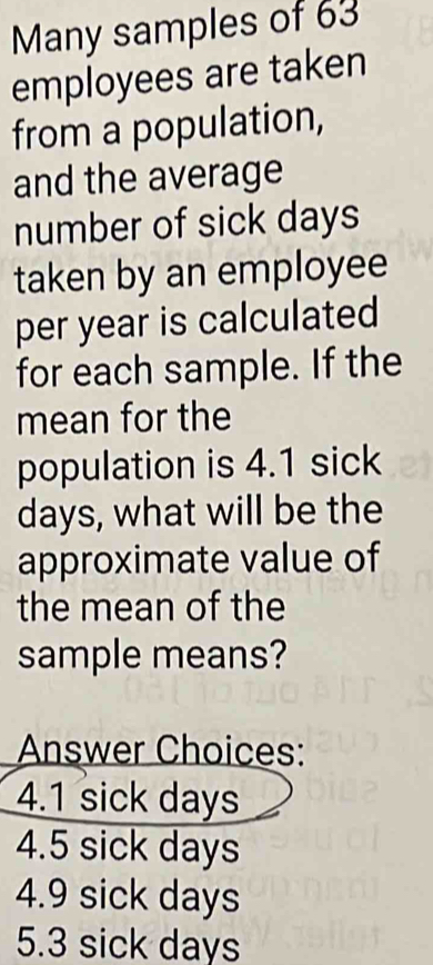 Many samples of 63
employees are taken
from a population,
and the average
number of sick days
taken by an employee
per year is calculated
for each sample. If the
mean for the
population is 4.1 sick
days, what will be the
approximate value of
the mean of the
sample means?
Answer Choices:
4.1 sick days
4.5 sick days
4.9 sick days
5.3 sick days