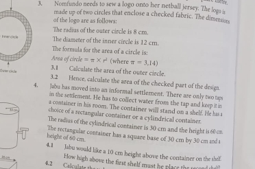 Nomfundo needs to sew a logo onto her netball jersey. The logo s 
made up of two circles that enclose a checked fabric. The dimensio 
of the logo are as follows: 
The radius of the outer circle is 8 cm. 
trner clacteThe diameter of the inner circle is 12 cm. 
The formula for the area of a circle is: 
Area of circle =π * r^2 (where π =3,14)
3.1 Calculate the area of the outer circle. 
Œuar gische3.2 Hence, calculate the area of the checked part of the design 
4, Jabu has moved into an informal settlement. There are only two taps 
in the settlement. He has to collect water from the tap and keep it in 
a container in his room. The container will stand on a shelf. He has 
choice of a rectangular container or a cylindrical container. 
The radius of the cylindrical container is 30 cm and the height is 60 cm. 
The rectangular container has a square base of 30 cm by 30 cm and t 
height of 60 cm. 
4.1 Jabu would like a 10 cm height above the container on the shef 
ow How high above the first shelf must he place the scond de? 
4.2 Calculate th