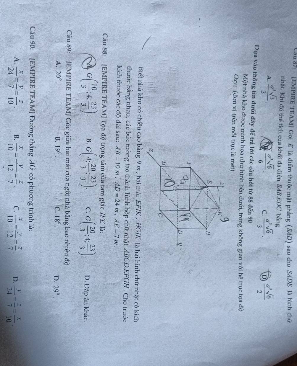 Cau 87: [EMPIRE TEAM] Gọi E là điểm thuộc mặt phẳng (SAD) sao cho SADE là hình chữ
nhật. Khi đó thể tích của khối đa diện SAB.EDC bằng
A.  a^3sqrt(3)/3 .  a^3sqrt(6)/6 . C.  a^3sqrt(6)/3 .  a^3sqrt(6)/2 
D
Dựa vào thông tin dưới đây dể trả lời các câu hỏi từ 88 đến 90
Một nhà kho được minh họa như hình bên dưới, trong không gian với hệ trục tọa độ
Oxyz (đơn vị trên mỗi trục là mét)
Biết nhà kho có chiều cao bằng 9 m , hai mái EFIK , HGIK là hai hình chữ nhật có kích
thước bằng nhau, các bức tường tạo thành hình hộp chữ nhật ABCD.EFGH . Cho trước
kích thước các độ dài sau: AB=10m,AD=24m,AE=7m.
Câu 88: [EMPIRE TEAM] Tọa độ trọng tâm của tam giác IFE là:
G( 10/3 ;4; 23/3 ). B. G(4; 20/3 ; 23/3 ). C. G( 20/3 ;4; 23/3 ). D. Đáp án khác.
Câu 89: [EMPIRE TEAM] Góc giữa hai mái của ngôi nhà bằng bao nhiêu độ
A. 20°. B. 19°. C. 18°. D. 29°.
Câu 90: [EMPIRE TEAM] Đường thắng AG có phương trình là:
A.  x/24 = y/7 = z/10 . B.  x/10 = y/-12 = z/7 . C.  x/10 = y/12 = z/7 . D.  y/24 = z/7 = x/10 .