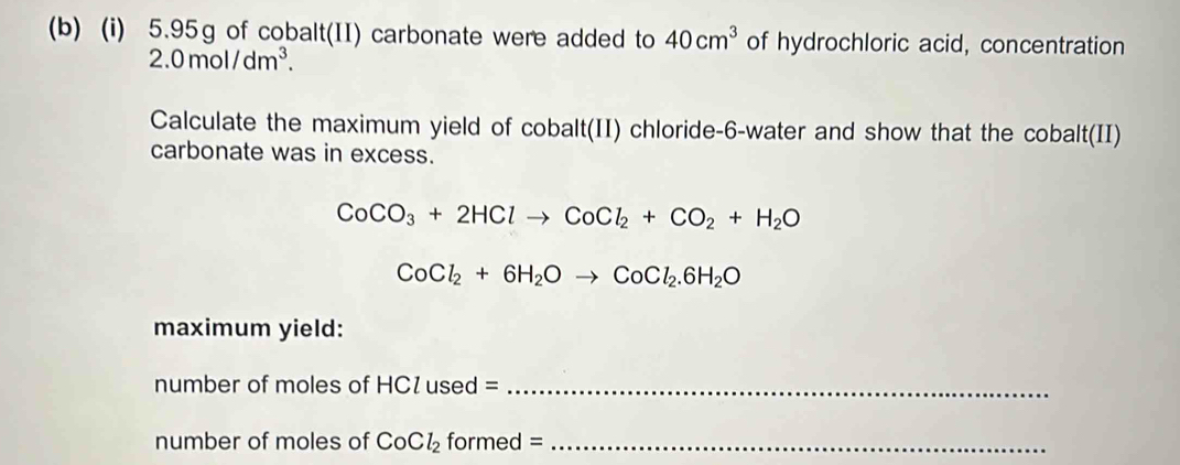 5.95g of cobalt(II) carbonate were added to 40cm^3 of hydrochloric acid, concentration
2.0mol/dm^3. 
Calculate the maximum yield of cobalt(II) chloride-6-water and show that the cobalt(II) 
carbonate was in excess.
CoCO_3+2HClto CoCl_2+CO_2+H_2O
CoCl_2+6H_2Oto CoCl_2.6H_2O
maximum yield: 
number of moles of HC1 used =_ 
number of moles of CoCl_2 formed =_