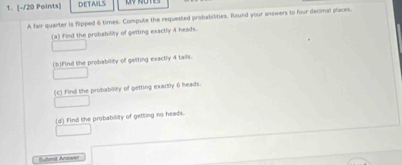 DETAILS MV NOTES 
A fair quarter is flipped 6 times. Compute the requested probabilities. Round your answers to four decimal places. 
(a) Find the probability of getting exactly 4 heads. 
(b)Find the probability of getting exactly 4 tails. 
(c) Find the probability of getting exactly 6 heads. 
(d) Find the probability of getting no heads. 
Submit Answer