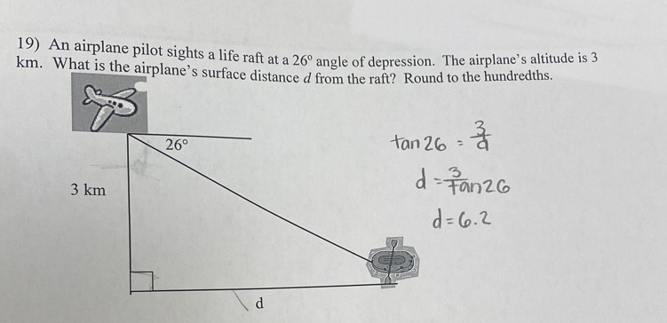 An airplane pilot sights a life raft at a 26° angle of depression. The airplane’s altitude is 3
km. What is the airplane’s surface distance d from the raft? Round to the hundredths.