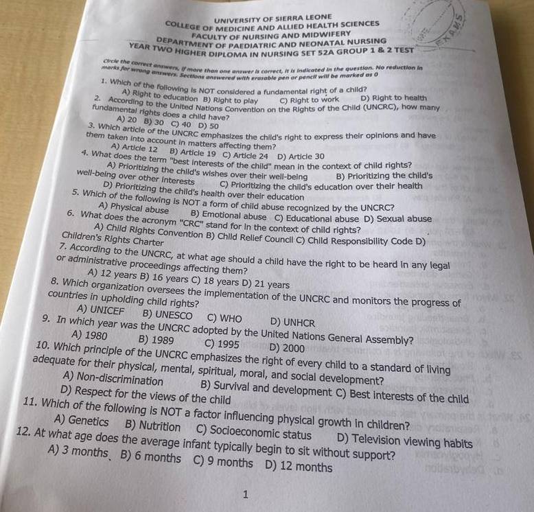 UNIVERSITY OF SIERRA LEONE 9
COLLEGE OF MEDICINE AND ALLIED HEALTH SCIENCES
FACULTY OF NURSING AND MIDWIFERY
DEPARTMENT OF PAEDIATRIC AND NEONATAL NURSING
YEAR TWO HIGHER DIPLOMA IN NURSING SET 52A GROUP 1 & 2 TEST
Civcle the correct answers, if more than one answer is correct, it is indicated in the question. No reduction in
morks for wrong answers. Section, benore a with erasable pen or pencil will be marked as o
1. Which of the folowing is NOT considered a fundamental right of a child?
A) Right to education B) Right to play C) Right to work D) Right to health
2. According to the United Nations Convention on the Rights of the Child (UNCRC), how many
fundamental rights does a child have?
A) 20 B) 30 C) 40 D) 50
3. Which article of the UNCRC emphasizes the child's right to express their opinions and have
them taken into account in matters affecting them?
A) Article 12 B) Article 19 C) Article 24 D) Article 30
4. What does the term "best interests of the child" mean in the context of child rights?
A) Prioritizing the child's wishes over their well-being B) Prioritizing the child's
well-being over other Interests C) Prioritizing the child's education over their health
D) Prioritizing the child's health over their education
5. Which of the following is NOT a form of child abuse recognized by the UNCRC?
A) Physical abuse B) Emotional abuse C) Educational abuse D) Sexual abuse
6. What does the acronym 'CRC' stand for in the context of child rights?
A) Child Rights Convention B) Child Relief Council C) Child Responsibility Code D)
Children's Rights Charter
7. According to the UNCRC, at what age should a child have the right to be heard in any legal
or administrative proceedings affecting them?
A) 12 years B) 16 years C) 18 years D) 21 years
8. Which organization oversees the implementation of the UNCRC and monitors the progress of
countries in upholding child rights?
A) UNICEF B) UNESCO C) WHO D) UNHCR
9. In which year was the UNCRC adopted by the United Nations General Assembly?
A) 1980 B) 1989 C) 1995 D) 2000
10. Which principle of the UNCRC emphasizes the right of every child to a standard of living
adequate for their physical, mental, spiritual, moral, and social development?
A) Non-discrimination B) Survival and development C) Best interests of the child
D) Respect for the views of the child
11. Which of the following is NOT a factor influencing physical growth in children?
A) Genetics B) Nutrition C) Socioeconomic status D) Television viewing habits
12. At what age does the average infant typically begin to sit without support?
A) 3 months B) 6 months C) 9 months D) 12 months
1