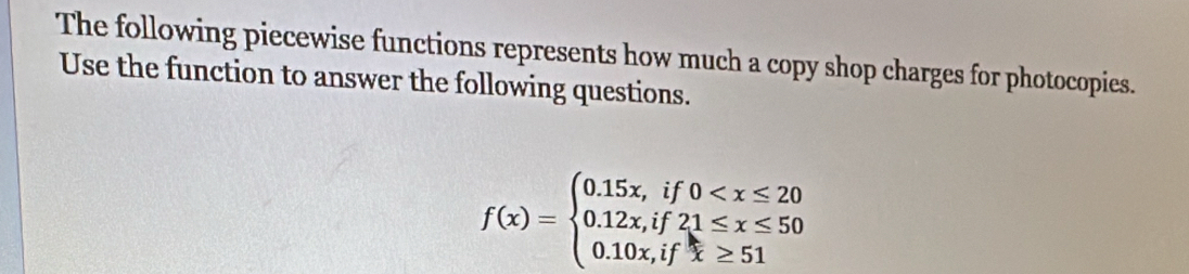 The following piecewise functions represents how much a copy shop charges for photocopies. 
Use the function to answer the following questions.
f(x)=beginarrayl 0.15x,if0