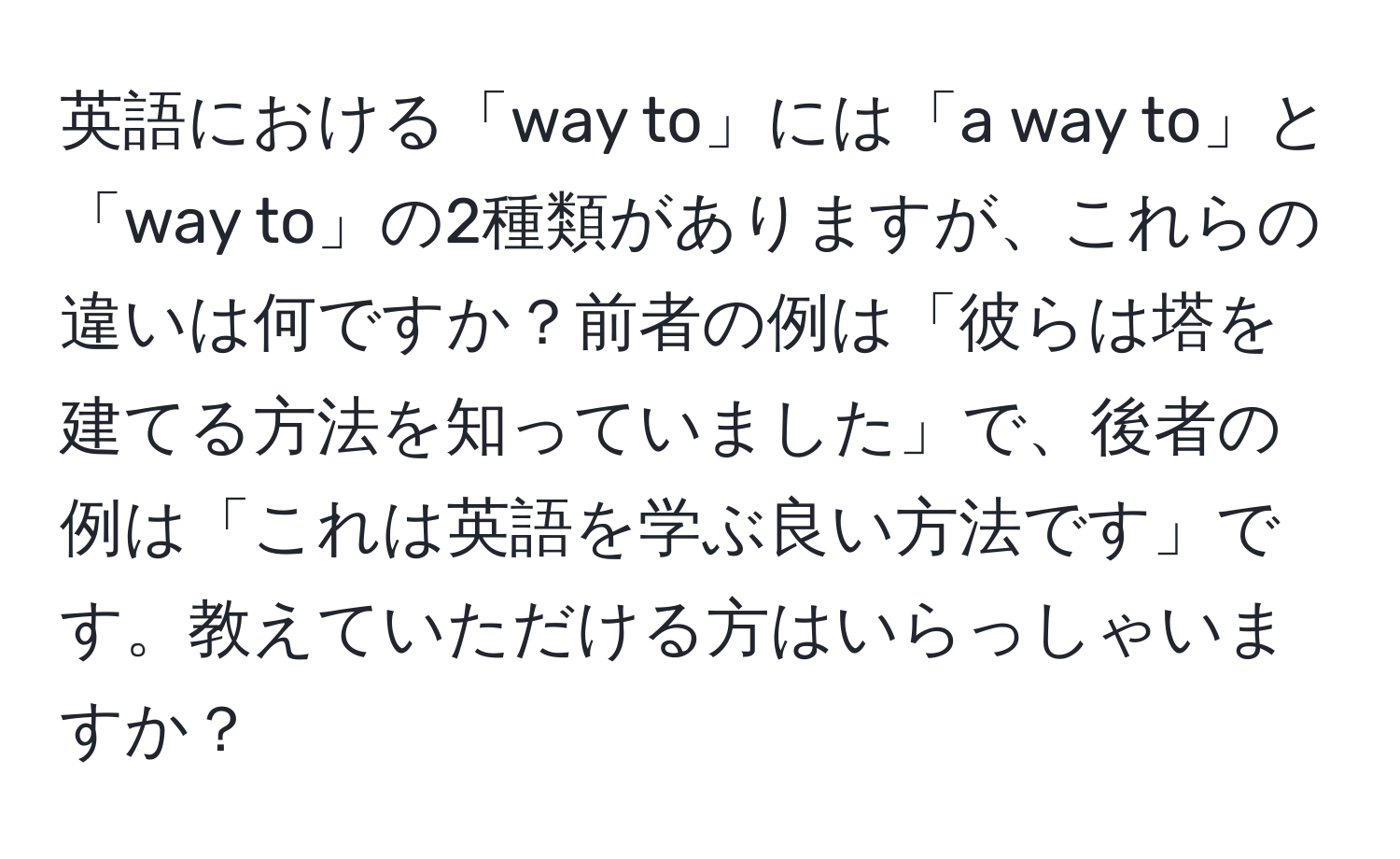 英語における「way to」には「a way to」と「way to」の2種類がありますが、これらの違いは何ですか？前者の例は「彼らは塔を建てる方法を知っていました」で、後者の例は「これは英語を学ぶ良い方法です」です。教えていただける方はいらっしゃいますか？