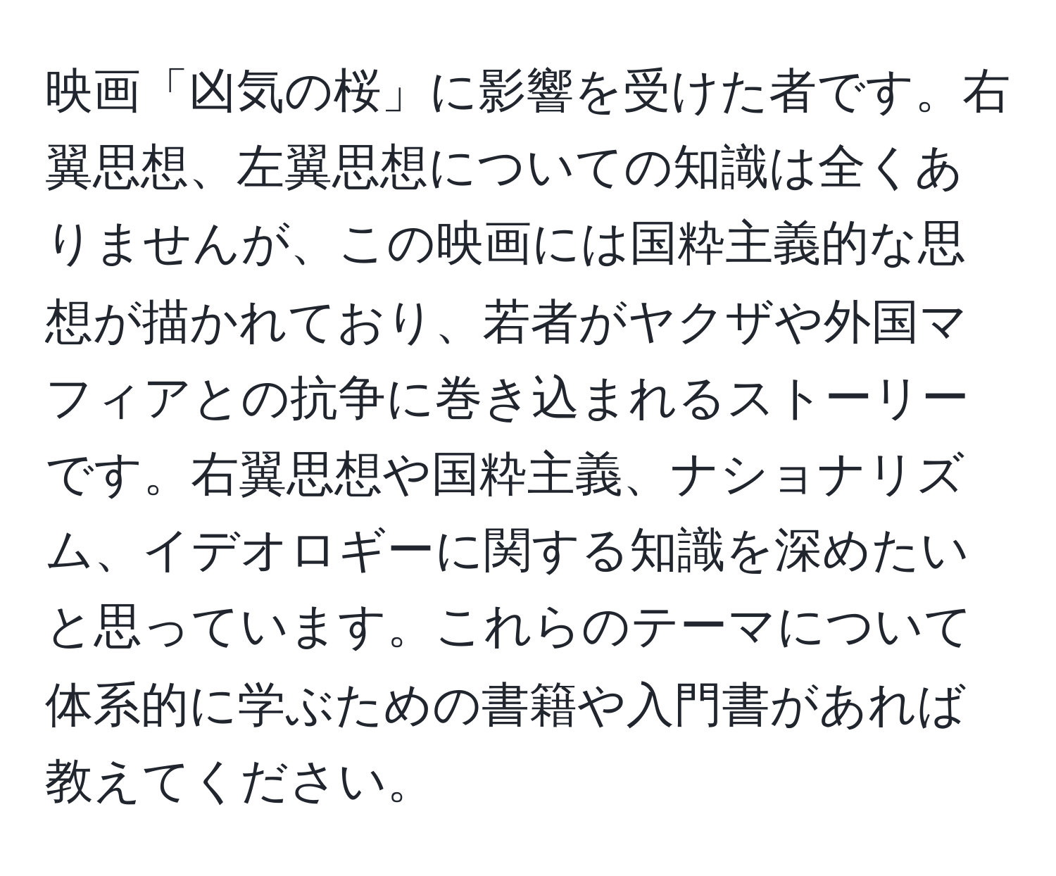 映画「凶気の桜」に影響を受けた者です。右翼思想、左翼思想についての知識は全くありませんが、この映画には国粋主義的な思想が描かれており、若者がヤクザや外国マフィアとの抗争に巻き込まれるストーリーです。右翼思想や国粋主義、ナショナリズム、イデオロギーに関する知識を深めたいと思っています。これらのテーマについて体系的に学ぶための書籍や入門書があれば教えてください。