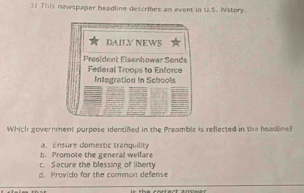 This newspaper headline describes an event in U.S. history.
DAILYNEWS
President Elsenhower Sends
Federal Troops to Enforce
Integration in Schools
Which government purpose identified in the Preamble is reflected in the headline?
a. Ensure domestic tranquility
b. Promote the general welfare
c. Secure the blessing of liberty
d. Provide for the common defense
is t e correct answe r.