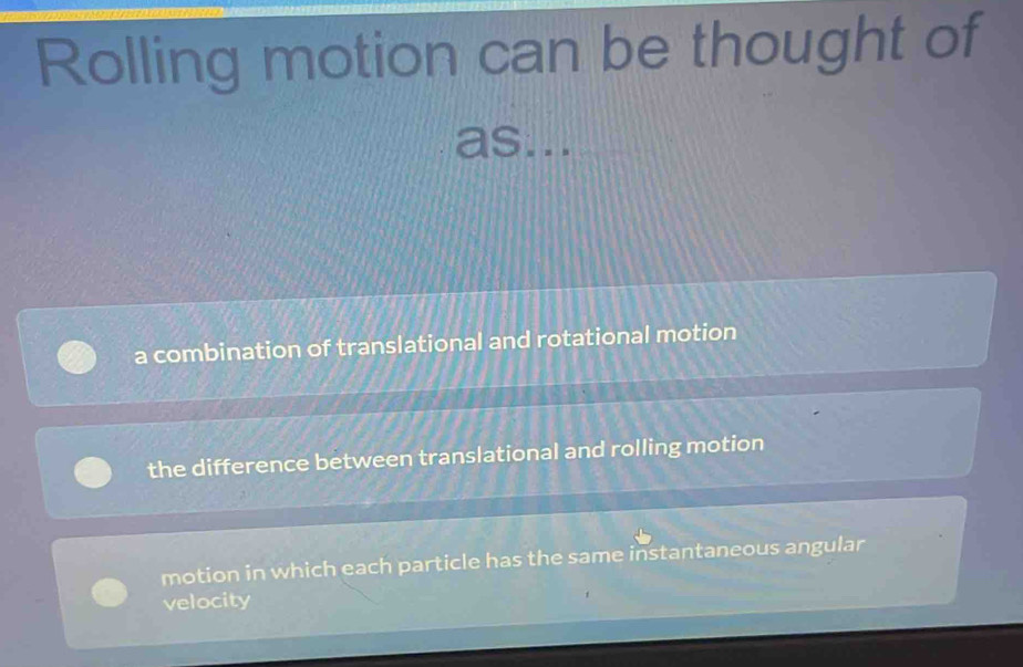 Rolling motion can be thought of
as...
a combination of translational and rotational motion
the difference between translational and rolling motion
motion in which each particle has the same instantaneous angular
velocity