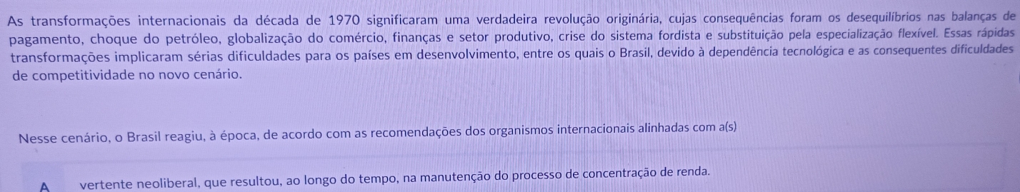 As transformações internacionais da década de 1970 significaram uma verdadeira revolução originária, cujas consequências foram os desequilíbrios nas balanças de 
pagamento, choque do petróleo, globalização do comércio, finanças e setor produtivo, crise do sistema fordista e substituição pela especialização flexível. Essas rápidas 
transformações implicaram sérias dificuldades para os países em desenvolvimento, entre os quais o Brasil, devido à dependência tecnológica e as consequentes dificuldades 
de competitividade no novo cenário. 
Nesse cenário, o Brasil reagiu, à época, de acordo com as recomendações dos organismos internacionais alinhadas com a(s) 
A vertente neoliberal, que resultou, ao longo do tempo, na manutenção do processo de concentração de renda.