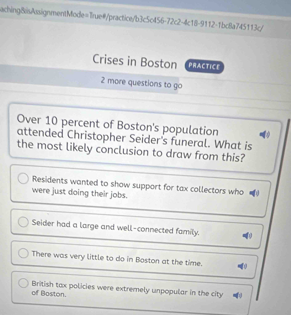 aching&isAssignmentMode=True#/practice/b3c5c456-72c2-4c18-9112-1bc8a745113c/
Crises in Boston PRACTICE
2 more questions to go
Over 10 percent of Boston's population
D
attended Christopher Seider's funeral. What is
the most likely conclusion to draw from this?
Residents wanted to show support for tax collectors who
were just doing their jobs.
Seider had a large and well-connected family.
There was very little to do in Boston at the time.
British tax policies were extremely unpopular in the city D
of Boston.