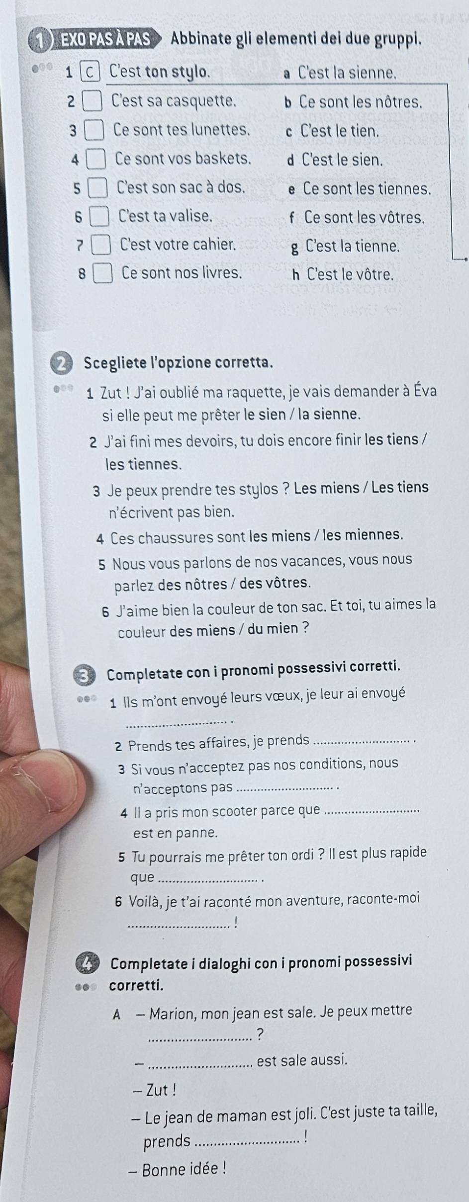 EXO PAS A PAS Abbinate gli elementi dei due gruppi.
1 C C'est ton stylo. C'est la sienne.
2 C'est sa casquette. Ce sont les nôtres.
3 Ce sont tes lunettes. C'est le tien.
4 Ce sont vos baskets. C'est le sien.
5 C'est son sac à dos. Ce sont les tiennes.
6 C'est ta valise. Ce sont les vôtres.
7 C'est votre cahier. g C'est la tienne.
8 Ce sont nos livres. h C'est le vôtre.
_ Scegliete l’opzione corretta.
1 Zut ! J'ai oublié ma raquette, je vais demander à Éva
si elle peut me prêter le sien / la sienne.
2 J’ai fini mes devoirs, tu dois encore finir les tiens /
les tiennes.
3 Je peux prendre tes stylos ? Les miens / Les tiens
nécrivent pas bien.
4 Ces chaussures sont les miens / les miennes.
5 Nous vous parlons de nos vacances, vous nous
parlez des nôtres / des vôtres.
6 J’aime bien la couleur de ton sac. Et toi, tu aimes la
couleur des miens / du mien ?
Completate con i pronomi possessivi corretti.
1 Ils m'ont envoyé leurs vœux, je leur ai envoyé
_
2 Prends tes affaires, je prends_
3 Si vous n’acceptez pas nos conditions, nous
n'acceptons pas_
4 ll a pris mon scooter parce que_
est en panne.
5 Tu pourrais me prêter ton ordi ? Il est plus rapide
que_
6 Voilà, je t’ai raconté mon aventure, raconte-moi
_
Completate i dialoghi con i pronomi possessivi
.. corretti.
A — Marion, mon jean est sale. Je peux mettre
_?
_est sale aussi.
- Zut !
- Le jean de maman est joli. C’est juste ta taille,
prends_
- Bonne idée !