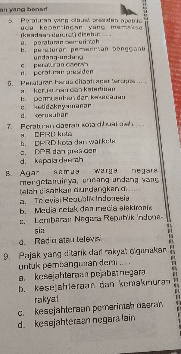 an yang benar!
;;
5. Peraturan yang dibuat presiden apabila
ada kepentingan yang memaksa 
(keadaan darurat) disebut ... .
a. peraturan pemerintah
b. peraturan pemerintah pengganti
undang-undang
c. peraturan daerah
d. peraturan presiden
6. Peraturan harus ditaati agar tercipta ... .
a. kerukunan dan ketertiban
b. permusuhan dan kekacauan
c. ketidaknyamanan
d. kerusuhan
7. Peraturan daerah kota dibuat oleh ... .
a. DPRD kota
b. DPRD kota dan walikota
c. DPR dan presiden
d. kepala daerah
8. Agar semua warga negara
mengetahuinya, undang-undang yang
telah disahkan diundangkan di ... .
a. Televisi Republik Indonesia
b. Media cetak dan media elektronik
c. Lembaran Negara Republik Indone-
sia
d. Radio atau televisi
9. Pajak yang ditarik dari rakyat digunakan ^
untuk pembangunan demi ... .
a. kesejahteraan pejabat negara A
b. kesejahteraan dan kemakmuran A
a
rakyat
c. kesejahteraan pemerintah daerah
d. kesejahteraan negara lain