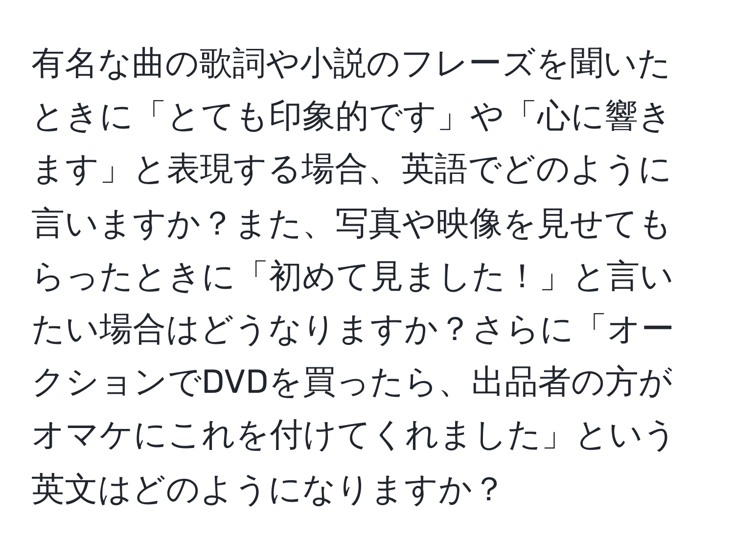 有名な曲の歌詞や小説のフレーズを聞いたときに「とても印象的です」や「心に響きます」と表現する場合、英語でどのように言いますか？また、写真や映像を見せてもらったときに「初めて見ました！」と言いたい場合はどうなりますか？さらに「オークションでDVDを買ったら、出品者の方がオマケにこれを付けてくれました」という英文はどのようになりますか？