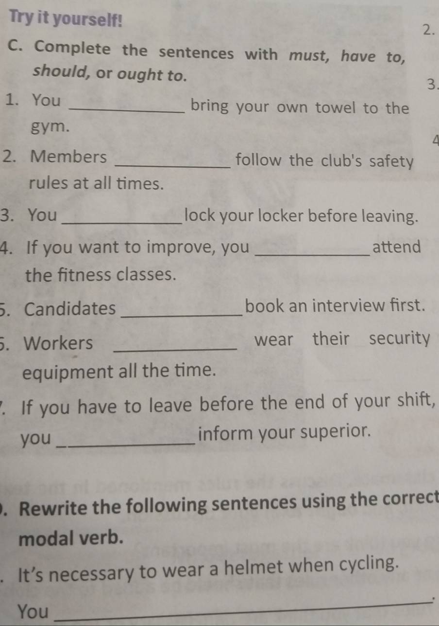 Try it yourself! 
2. 
C. Complete the sentences with must, have to, 
should, or ought to. 
3. 
1. You _bring your own towel to the 
gym. 
4 
2. Members _follow the club's safety 
rules at all times. 
3. You_ lock your locker before leaving. 
4. If you want to improve, you _attend 
the fitness classes. 
5. Candidates _book an interview first. 
. Workers _wear their security 
equipment all the time. 
7. If you have to leave before the end of your shift, 
you_ inform your superior. 
. Rewrite the following sentences using the correct 
modal verb. 
. It’s necessary to wear a helmet when cycling. 
_. 
You