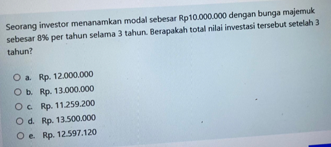 Seorang investor menanamkan modal sebesar Rp10.000.000 dengan bunga majemuk
sebesar 8% per tahun selama 3 tahun. Berapakah total nilai investasi tersebut setelah 3
tahun?
a. Rp. 12.000.000
b. Rp. 13.000.000
c. Rp. 11.259.200
d. Rp. 13.500.000
e. Rp. 12.597.120