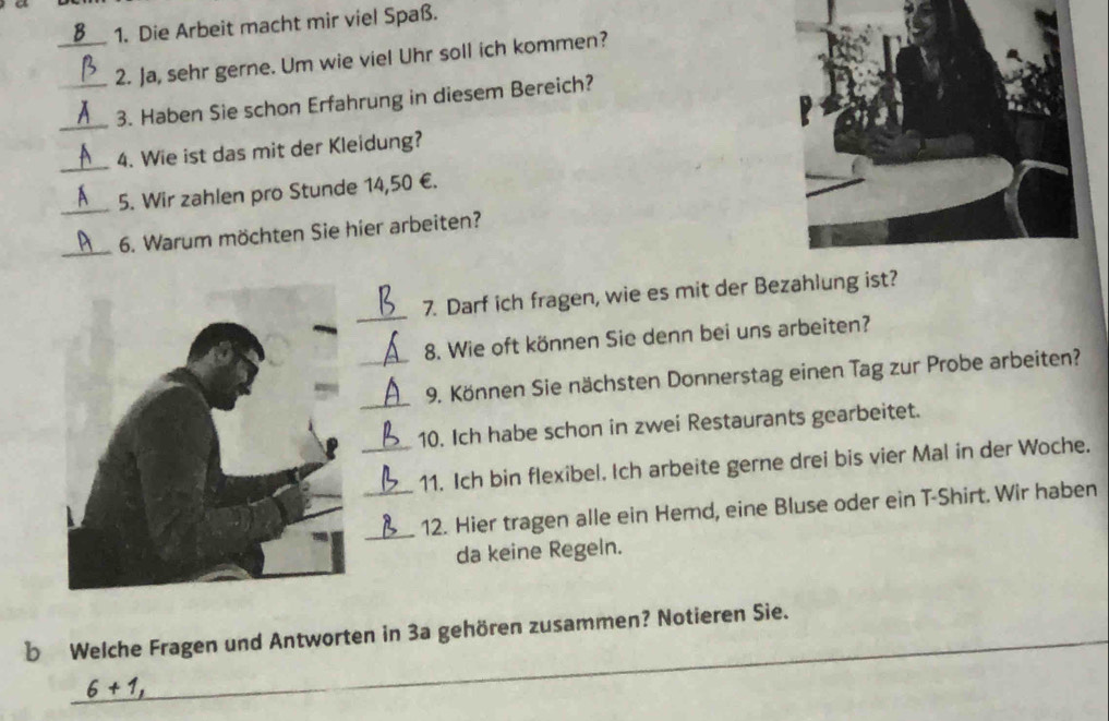 Die Arbeit macht mir viel Spaß. 
_2. Ja, sehr gerne. Um wie viel Uhr soll ich kommen? 
_ 
3. Haben Sie schon Erfahrung in diesem Bereich? 
_ 
4. Wie ist das mit der Kleidung? 
_ 
5. Wir zahlen pro Stunde 14,50 €. 
_ 
6. Warum möchten Sie hier arbeiten? 
_ 
7. Darf ich fragen, wie es mit der Bezahlung ist? 
8. Wie oft können Sie denn bei uns arbeiten? 
_ 
_9. Können Sie nächsten Donnerstag einen Tag zur Probe arbeiten? 
_10. Ich habe schon in zwei Restaurants gearbeitet. 
_11. Ich bin flexibel. Ich arbeite gerne drei bis vier Mal in der Woche. 
_12. Hier tragen alle ein Hemd, eine Bluse oder ein T-Shirt. Wir haben 
da keine Regeln. 
_ 
b Welche Fragen und Antworten in 3a gehören zusammen? Notieren Sie.