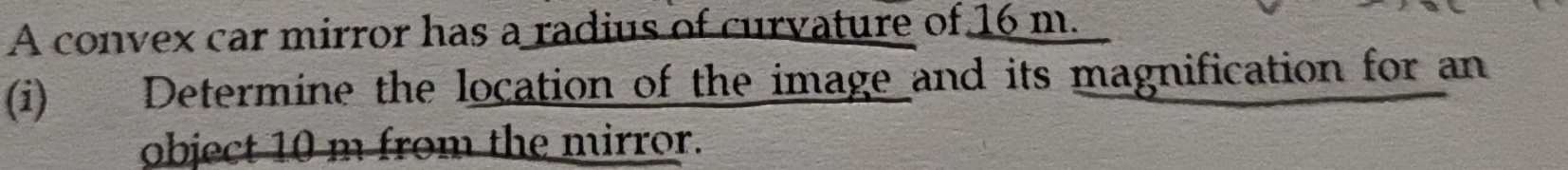 A convex car mirror has a radius of curvature of 16 m. 
(i) Determine the location of the image and its magnification for an 
object 10 m from the mirror.