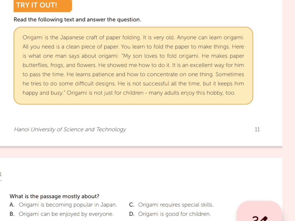 TRY IT OUT!
Read the following text and answer the question.
Origami is the Japanese craft of paper folding. It is very old. Anyone can learn origami.
All you need is a clean piece of paper. You learn to fold the paper to make things. Here
is what one man says about origami: “My son loves to fold origami. He makes paper
butterflies, frogs, and flowers. He showed me how to do it. It is an excellent way for him
to pass the time. He learns patience and how to concentrate on one thing. Sometimes
he tries to do some difficult designs. He is not successful all the time, but it keeps him
happy and busy." Origami is not just for children - many adults enjoy this hobby, too.
Hanoi University of Science and Technology 11
What is the passage mostly about?
A. Origami is becoming popular in Japan. C. Origami requires special skills.
B. Origami can be enjoyed by everyone. D. Origami is good for children.