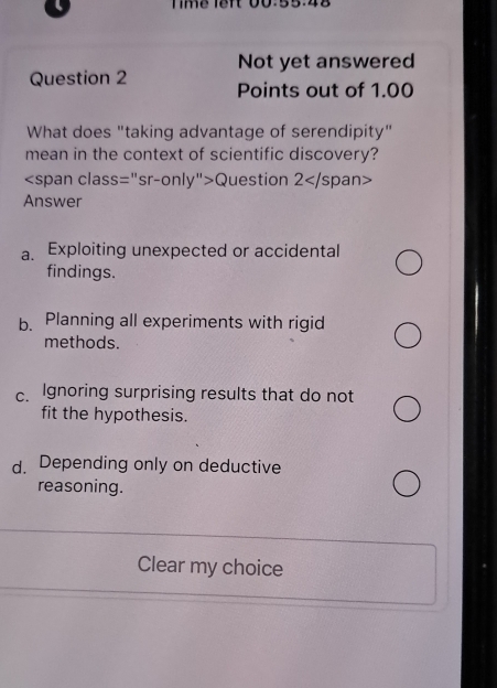 Timể lêft 00:55:48
Not yet answered
Question 2 Points out of 1.00
What does "taking advantage of serendipity"
mean in the context of scientific discovery?
Question 2
Answer
a Exploiting unexpected or accidental
findings.
b. Planning all experiments with rigid
methods.
c. Ignoring surprising results that do not
fit the hypothesis.
d. Depending only on deductive
reasoning.
Clear my choice