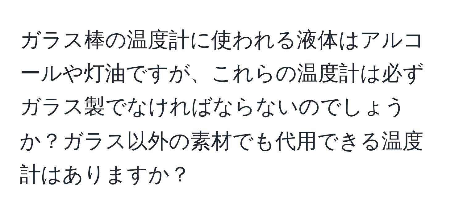 ガラス棒の温度計に使われる液体はアルコールや灯油ですが、これらの温度計は必ずガラス製でなければならないのでしょうか？ガラス以外の素材でも代用できる温度計はありますか？