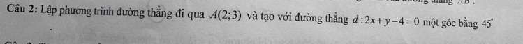 ang AB. 
Câu 2: Lập phương trình đường thẳng đi qua A(2;3) và tạo với đường thẳng d:2x+y-4=0 một góc bằng 45