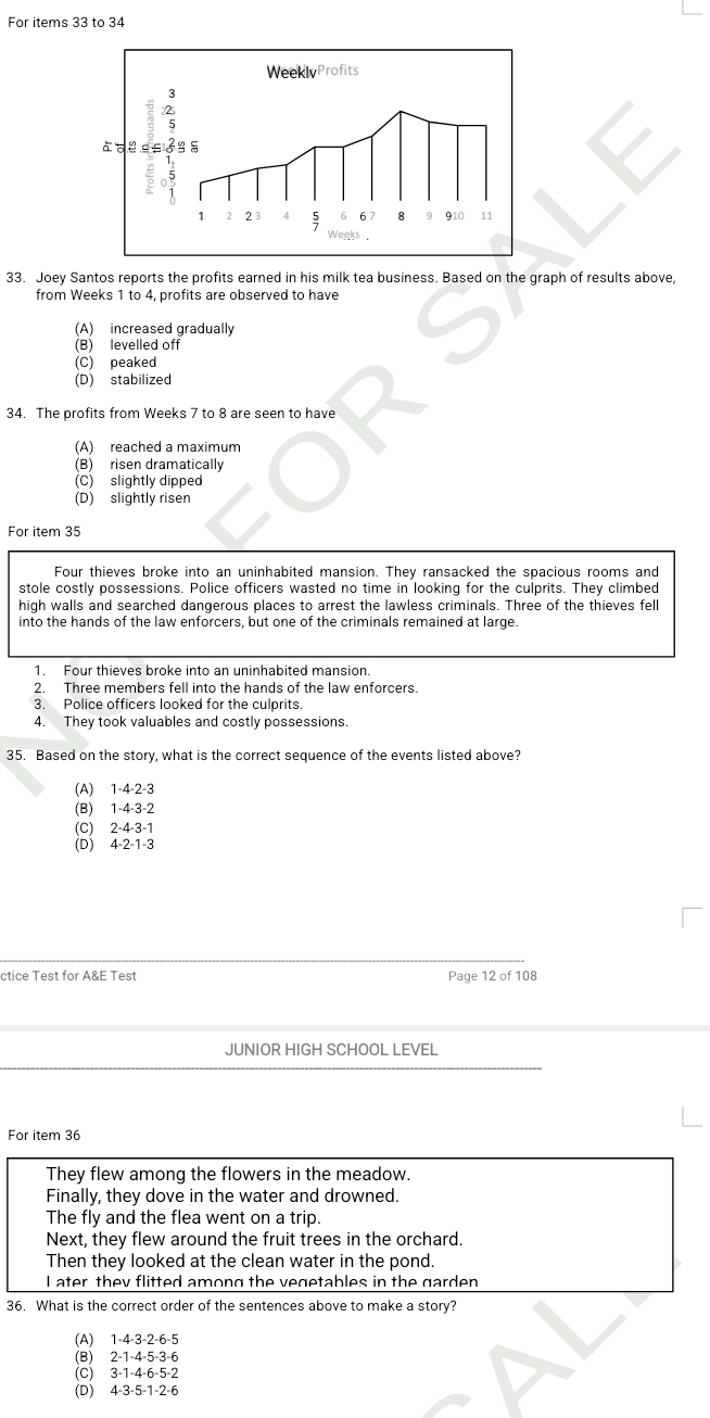 For items 33 to 34
33. Joey Santos reports the profits earned in his milk tea business. Based on the graph of results above,
from Weeks 1 to 4, profits are observed to have
(A) increased gradually
(B) levelled off
(C) peaked
(D) stabilized
34. The profits from Weeks 7 to 8 are seen to have
(A) reached a maximum
(B) risen dramatically
(C) slightly dipped
(D) slightly risen
For item 35
Four thieves broke into an uninhabited mansion. They ransacked the spacious rooms and
stole costly possessions. Police officers wasted no time in looking for the culprits. They climbed
high walls and searched dangerous places to arrest the lawless criminals. Three of the thieves fell
into the hands of the law enforcers, but one of the criminals remained at large.
1. Four thieves broke into an uninhabited mansion.
2. Three members fell into the hands of the law enforcers.
3. Police officers looked for the culprits.
4. They took valuables and costly possessions.
35. Based on the story, what is the correct sequence of the events listed above?
(A) 1 -4 -2 -3
(B) 1 -4 -3 -2
(C) 2 -4 -3 -1
(D) 4 -2 -1 -3
ctice Test for A&E Test Page 12 of 108
JUNIOR HIGH SCHOOL LEVEL
For item 36
They flew among the flowers in the meadow.
Finally, they dove in the water and drowned.
The fly and the flea went on a trip.
Next, they flew around the fruit trees in the orchard.
Then they looked at the clean water in the pond.
I ater they flitted among the vegetables in the garden
36. What is the correct order of the sentences above to make a story?
(A) 1 -4 -3 -2 -6 -5
(B) 2 -1 -4 -5 -3 -6
(C) 3 -1 -4 -6 -5 -2
(D) 4 -3 -5 -1 -2 -6