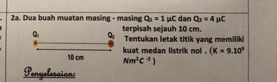 Dua buah muatan masing - masing Q_1=1mu C dan Q_2=4mu C
terpisah sejauh 10 cm.
Tentukan letak titik yang memiliki
kuat medan listrik nol . (K=9.10^9
Nm^2C^(-2))
Penyelesaian: