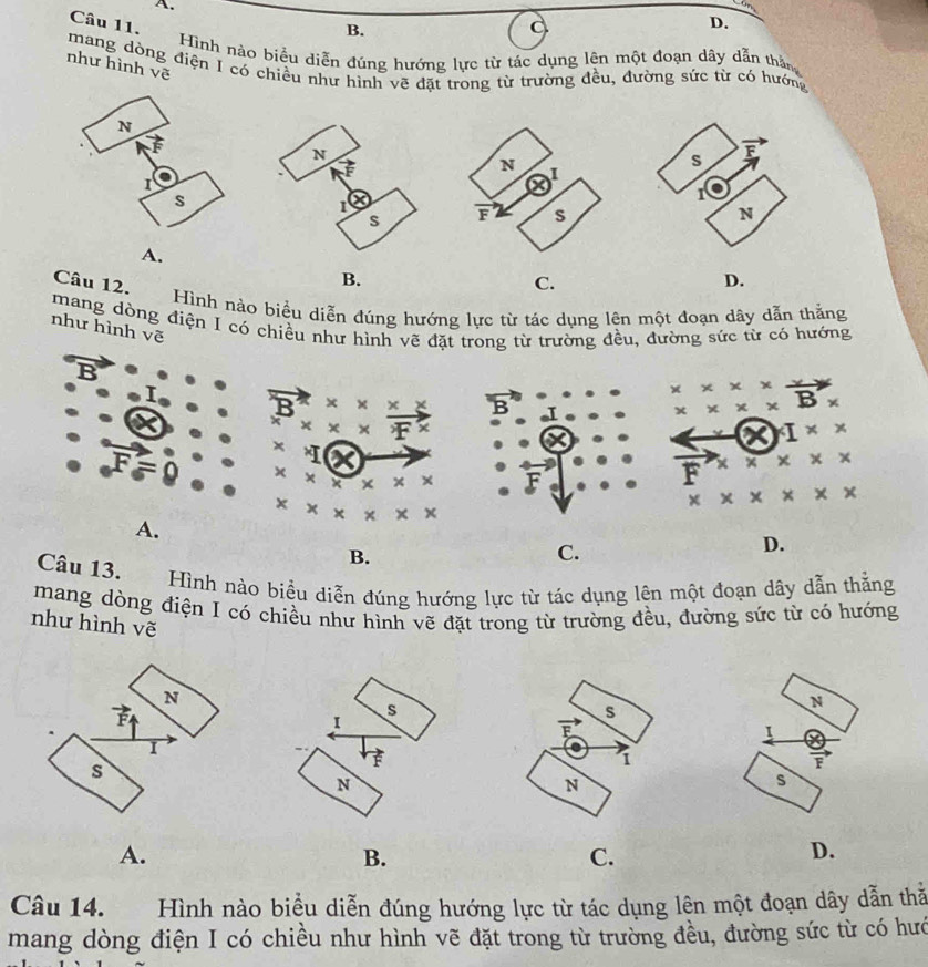 B.
D.
Hình nào biểu diễn đúng hướng lực từ tác dụng lện một đoạn dây dẫn thần
như hình vẽ
mang dòng điện I có chiều như hình vẽ đặt trong từ trường đều, đường sức từ có hướng
A.
Câu 12.
B.
C.
D.
Hình nào biểu diễn đúng hướng lực từ tác dụng lên một đoạn dây dẫn thắằng
mang dòng điện I có chiều như hình vẽ đặt trong từ trường đều, đường sức từ có hưởng
như hình vẽ
B
* x F ×
x
X
× × ×
×
x x x × x
A.
B.
C.
Câu 13. Hình nào biểu diễn đúng hướng lực từ tác dụng lên một đoạn dây dẫn thắng
mang dòng điện I có chiều như hình vẽ đặt trong từ trường đều, đường sức từ có hướng
như hình vẽ
N
I
F
s
A.
B.
C.
D.
Câu 14. Hình nào biểu diễn đúng hướng lực từ tác dụng lên một đoạn dây dẫn thă
mang dòng điện I có chiều như hình vẽ đặt trong từ trường đều, đường sức từ có hướ