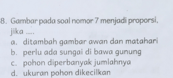 Gambar pada soal nomor 7 menjadi proporsi,
jika ....
a. ditambah gambar awan dan matahari
b. perlu ada sungai di bawa gunung
c. pohon diperbanyak jumlahnya
d. ukuran pohon dikecilkan