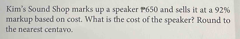 Kim’s Sound Shop marks up a speaker P650 and sells it at a 92%
markup based on cost. What is the cost of the speaker? Round to 
the nearest centavo.