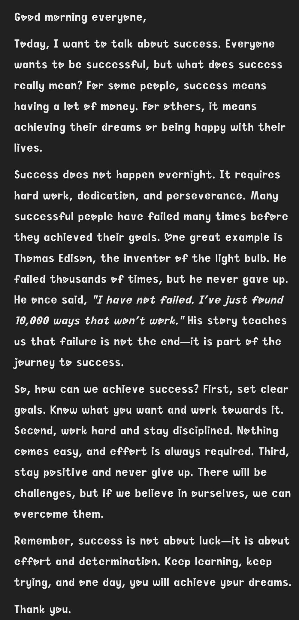 Good morning everyone, 
Tøday, I want to talk about success. Everyone 
wants to be successful, but what does success 
really mean? For some people, success means 
having a lot of money. For others, it means 
achieving their dreams or being happy with their 
lives. 
Success does not happen overnight. It requires 
hard work, dedication, and perseverance. Many 
successful people have failed many times before 
they achieved their goals. One great example is 
Thomas Edison, the inventor of the light bulb. He 
failed thousands of times, but he never gave up. 
He once said, "I have not failed. I’ve just found
10,000 ways that won't work."His story teaches 
us that failure is not the end—it is part of the 
journey to success. 
So, how can we achieve success? First, set clear 
goals. Know what you want and work towards it. 
Second, work hard and stay disciplined. Nothing 
comes easy, and effort is always required. Third, 
stay positive and never give up. There will be 
challenges, but if we believe in curselves, we can 
overcome them. 
Remember, success is not about luck—it is about 
effort and determination. Keep learning, keep 
trying, and one day, you will achieve your dreams. 
Thank you.