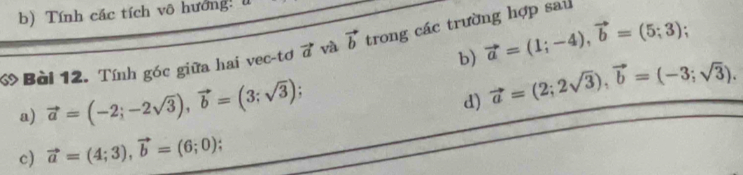 Tính các tích vô hướng: 
b) vector a=(1;-4), vector b=(5;3); 
ớ Bài 12. Tính góc giữa hai vec-tơ vector a và vector b trong các trường hợp sau 
a) vector a=(-2;-2sqrt(3)), vector b=(3;sqrt(3)). 
d) vector a=(2;2sqrt(3)), vector b=(-3;sqrt(3)). 
c) vector a=(4;3), vector b=(6;0).