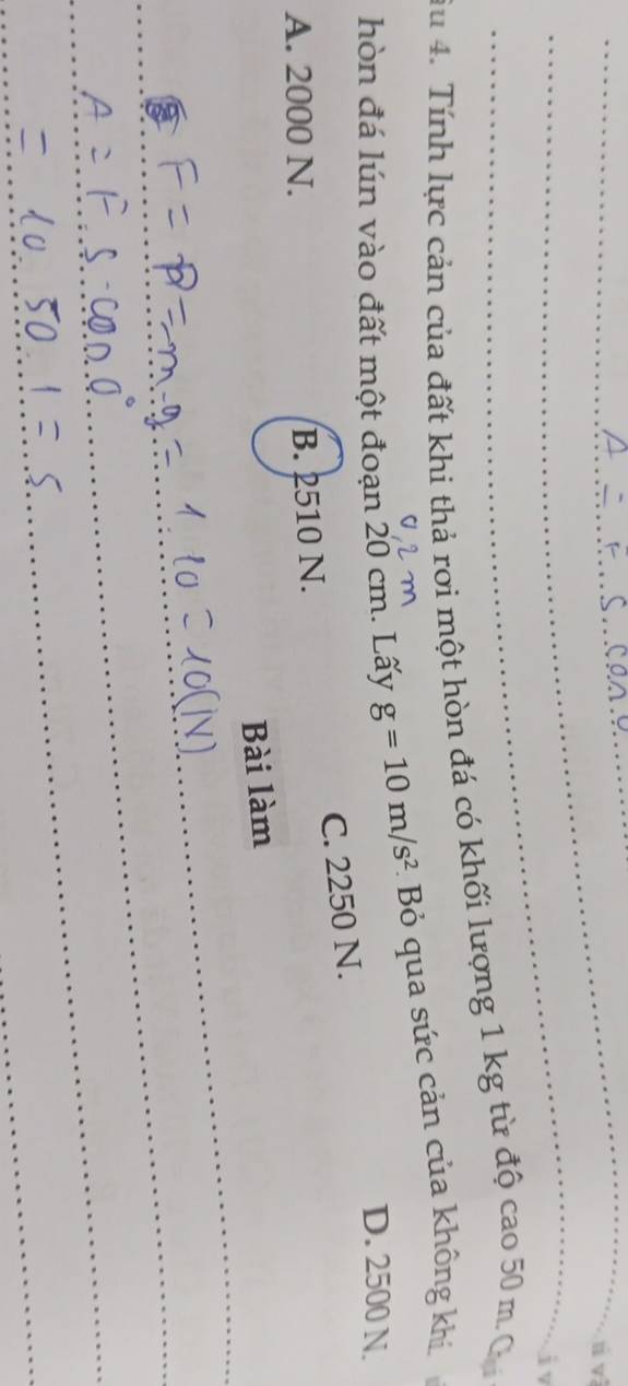 rì và
jv
Su 4. Tính lực cản của đất khi thả rợi một hòn đá có khối lượng 1 kg từ độ cao 50 m. C
hòn đá lún vào đất một đoạn 20 cm. Lấy g=10m/s^2 - Bỏ qua sức cản của không khi
D. 2500 N.
C. 2250 N.
A. 2000 N. B. 2510 N.
Bài làm