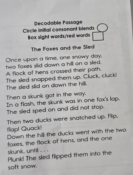 Decodable Passage 
Circle initial consonant blends 
Box sight words/red words 
The Foxes and the Sled 
Once upon a time, one snowy day, 
two foxes slid down a hill on a sled. 
A flock of hens crossed their path. 
The sled snapped them up. Cluck, cluck! 
The sled slid on down the hill. 
Then a skunk got in the way. 
In a flash, the skunk was in one fox's lap. 
The sled sped on and did not stop. 
Then two ducks were snatched up. Flip, 
flap! Quack! 
Down the hill the ducks went with the two 
foxes, the flock of hens, and the one 
skunk, until . . . 
Plunk! The sled flipped them into the 
soft snow.