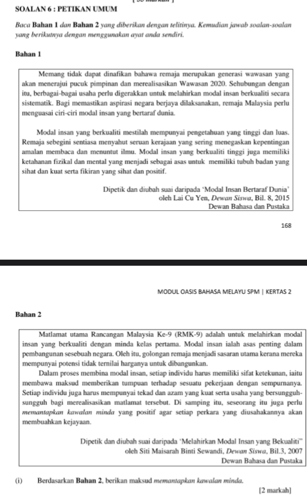 SOALAN 6 : PETIKAN UMUM
Baca Bahan 1 dan Bahan 2 yang diberikan dengan telitinya. Kemudian jawab soalan-soalan
yang berikutnya dengan menggunakan ayat anda sendiri.
Bahan 1
Memang tidak dapat dinafikan bahawa remaja merupakan generasi wawasan yang
akan menerajui pucuk pimpinan dan merealisasikan Wawasan 2020. Sehubungan dengan
itu, berbagai-bagai usaha perlu digerakkan untuk melahirkan modal insan berkualiti secara
sistematik. Bagi memastikan aspirasi negara berjaya dilaksanakan, remaja Malaysia perlu
menguasai ciri-ciri modal insan yang bertaraf dunia.
Modal insan yang berkualiti mestilah mempunyai pengetahuan yang tinggi dan luas.
Remaja sebegini sentiasa menyahut seruan kerajaan yang sering menegaskan kepentingan
amalan membaca dan menuntut ilmu. Modal insan yang berkualiti tinggi juga memiliki
ketahanan fizikal dan mental yang menjadi sebagai asas untuk memiliki tubuh badan yang
sihat dan kuat serta fikiran yang sihat dan positif.
Dipetik dan diubah suai daripada ‘Modal Insan Bertaraf Dunia’
oleh Lai Cu Yen, Dewan Siswa, Bil. 8, 2015
Dewan Bahasa dan Pustaka
168
MODUL OASIS BAHASA MELAYU SPM | KERTAS 2
Bahan 2
Matlamat utama Rancangan Malaysia Ke-9 (RMK-9) adalah untuk melahirkan modal
insan yang berkualiti dengan minda kelas pertama. Modal insan ialah asas penting dalam
pembangunan sesebuah negara. Oleh itu, golongan remaja menjadi sasaran utama kerana mereka
mempunyai potensi tidak ternilai harganya untuk dibangunkan.
Dalam proses membina modal insan, setiap individu harus memiliki sifat ketekunan, iaitu
membawa maksud memberikan tumpuan terhadap sesuatu pekerjaan dengan sempurnanya.
Setiap individu juga harus mempunyai tekad dan azam yang kuat serta usaha yang bersungguh-
sungguh bagi merealisasikan matlamat tersebut. Di samping itu, seseorang itu juga perlu
memantapkan kawalan minda yang positif agar setiap perkara yang diusahakannya akan
membuahkan kejayaan.
Dipetik dan diubah suai daripada ‘Melahirkan Modal Insan yang Bekualiti”
oleh Siti Maisarah Binti Sewandi, Dewan Siswa, Bil.3, 2007
Dewan Bahasa dan Pustaka
(i) Berdasarkan Bahan 2, berikan maksud memantapkan kawalan minda.
[2 markah]