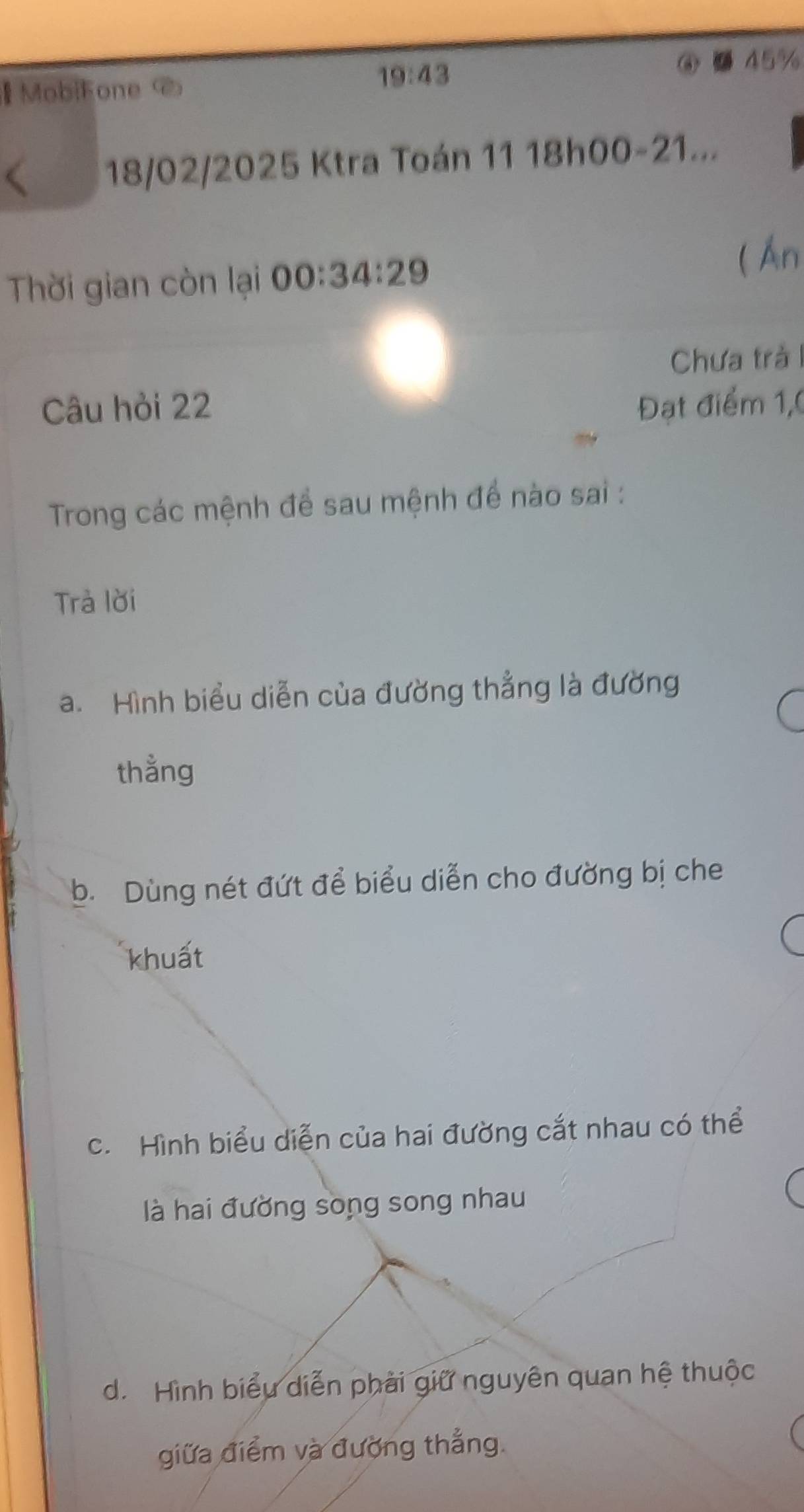 MobiFone <
19:43 
③ 45%
18/02/2025 Ktra Toán 11 18h00-21...
Thời gian còn lại 00:34:29
( Án
Chưa trả I
Câu hỏi 22 Đạt điểm 1,0
Trong các mệnh để sau mệnh để nào sai :
Trả lời
a. Hình biểu diễn của đường thẳng là đường
thằng
b. Dùng nét đứt để biểu diễn cho đường bị che
khuất
c. Hình biểu diễn của hai đường cắt nhau có thể
là hai đường song song nhau
d. Hình biểu diễn phải giữ nguyên quan hệ thuộc
giữa điểm và đường thẳng.